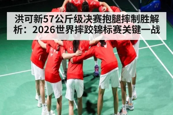 洪可新57公斤级决赛抱腿摔制胜解析：2026世界摔跤锦标赛关键一战