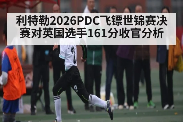 利特勒2026PDC飞镖世锦赛决赛对英国选手161分收官分析