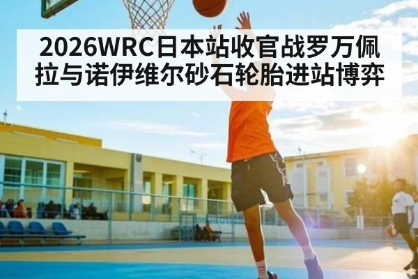 2026WRC日本站收官战罗万佩拉与诺伊维尔砂石轮胎进站博弈